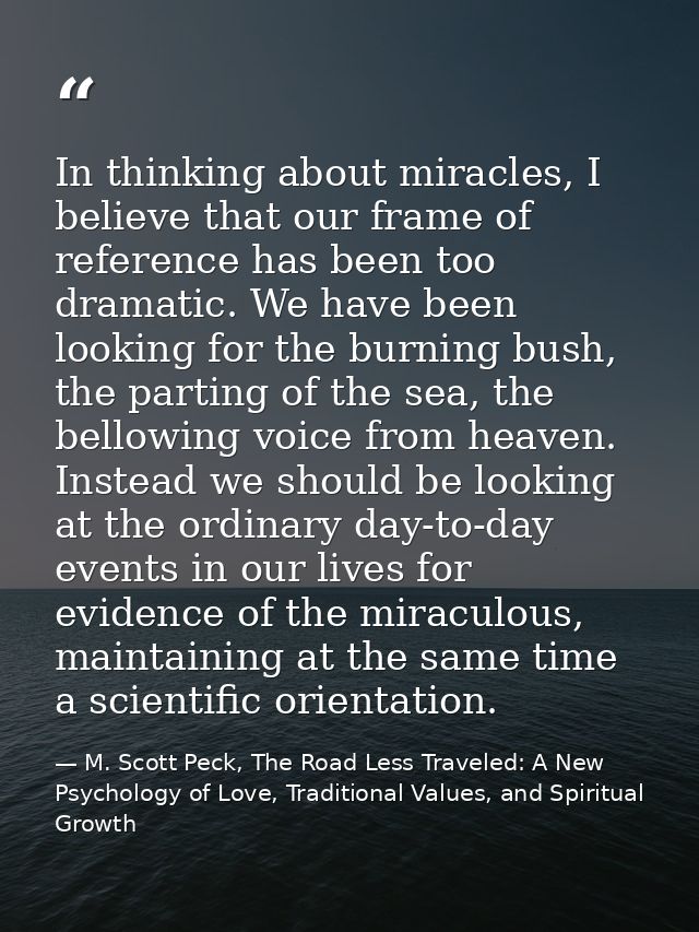 In thinking about miracles, I believe that our frame of reference has been too dramatic. We have been looking for the bu — M. Scott Peck, The Road Less Traveled: A New Psychology of Love, Traditional Values, and Spiritual Growth