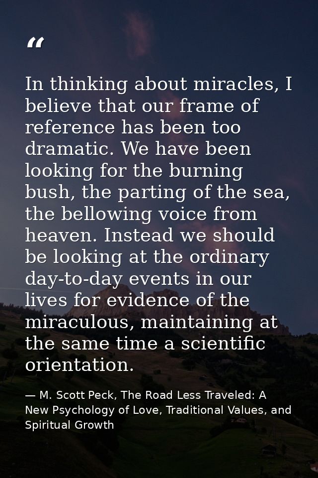 In thinking about miracles, I believe that our frame of reference has been too dramatic. We have been looking for the bu — M. Scott Peck, The Road Less Traveled: A New Psychology of Love, Traditional Values, and Spiritual Growth
