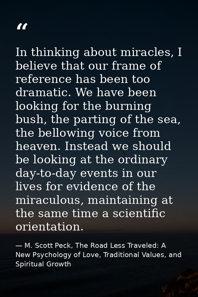 In thinking about miracles, I believe that our frame of reference has been too dramatic. We have been looking for the bu — M. Scott Peck, The Road Less Traveled: A New Psychology of Love, Traditional Values, and Spiritual Growth
