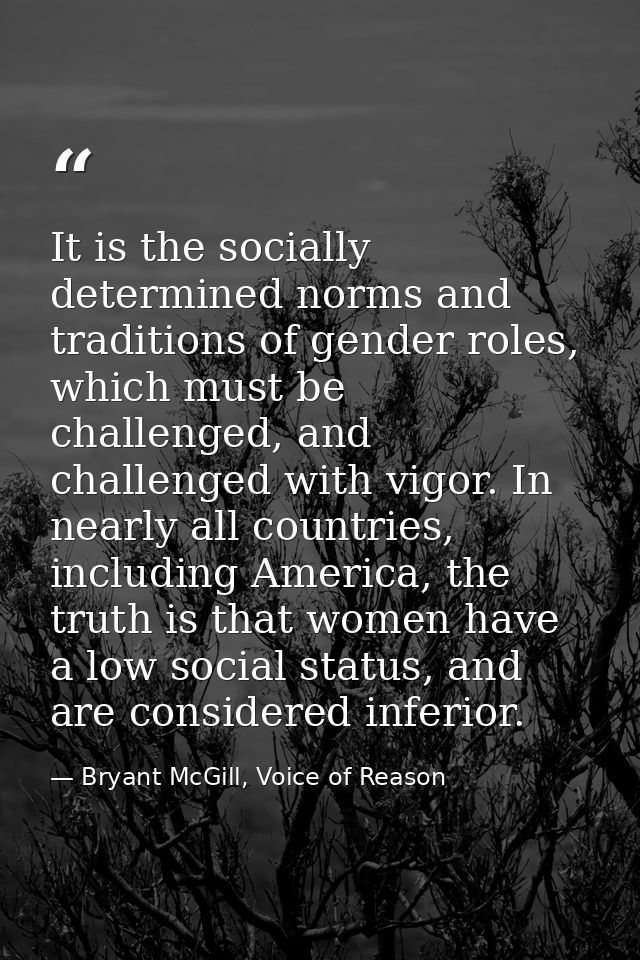 It is the socially determined norms and traditions of gender roles, which must be challenged, and challenged with vigor. — Bryant McGill, Voice of Reason