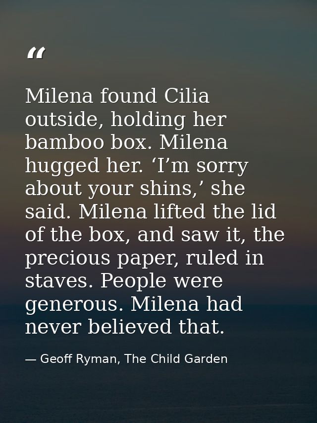 Milena found Cilia outside, holding her bamboo box. Milena hugged her. ‘I’m sorry about your shins,’ she said. Milena li — Geoff Ryman, The Child Garden