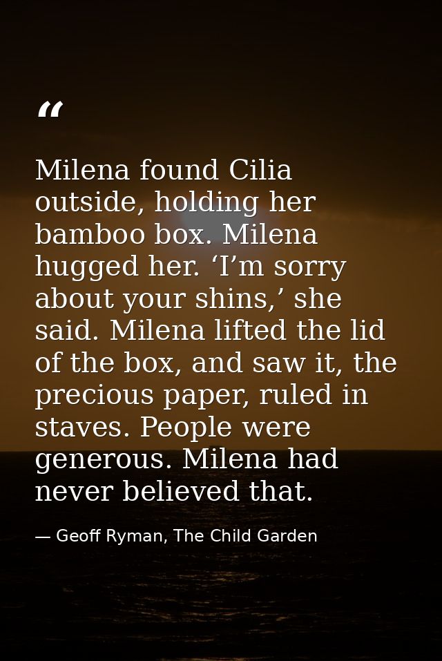 Milena found Cilia outside, holding her bamboo box. Milena hugged her. ‘I’m sorry about your shins,’ she said. Milena li — Geoff Ryman, The Child Garden