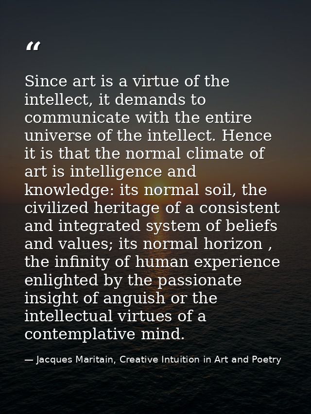 Since art is a virtue of the intellect, it demands to communicate with the entire universe of the intellect. Hence it is — Jacques Maritain, Creative Intuition in Art and Poetry