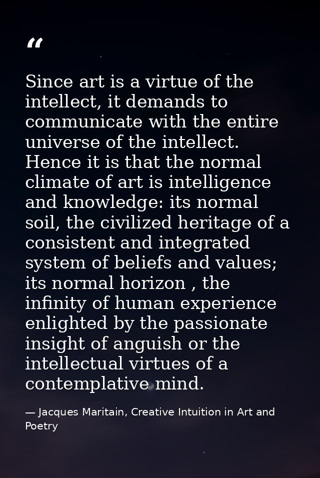 Since art is a virtue of the intellect, it demands to communicate with the entire universe of the intellect. Hence it is — Jacques Maritain, Creative Intuition in Art and Poetry