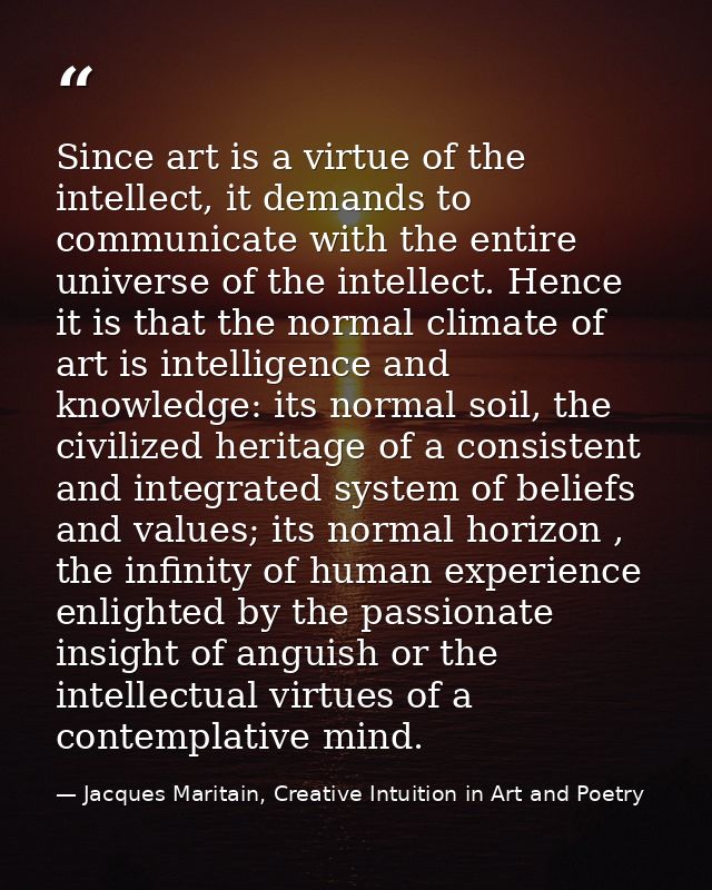 Since art is a virtue of the intellect, it demands to communicate with the entire universe of the intellect. Hence it is — Jacques Maritain, Creative Intuition in Art and Poetry