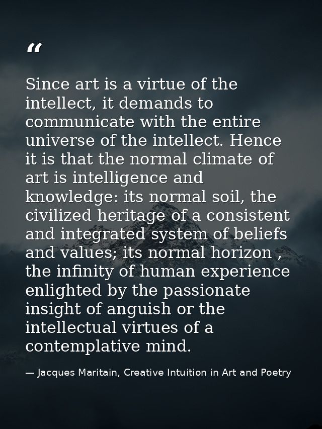 Since art is a virtue of the intellect, it demands to communicate with the entire universe of the intellect. Hence it is — Jacques Maritain, Creative Intuition in Art and Poetry