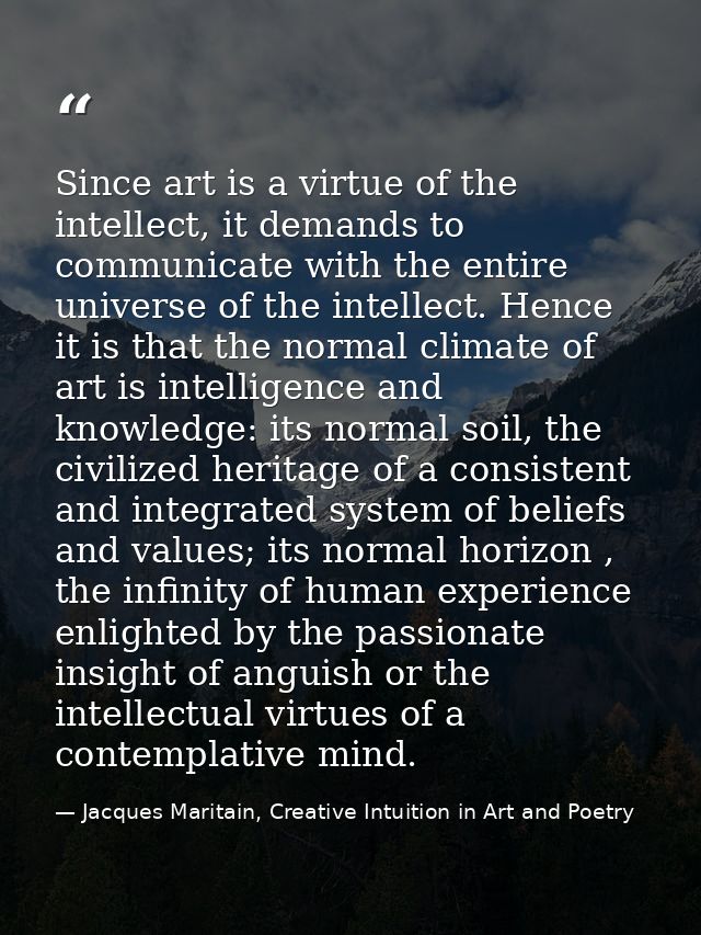 Since art is a virtue of the intellect, it demands to communicate with the entire universe of the intellect. Hence it is — Jacques Maritain, Creative Intuition in Art and Poetry