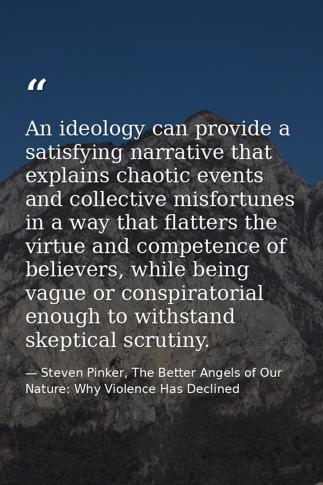 An ideology can provide a satisfying narrative that explains chaotic events and collective misfortunes in a way that fla — Steven Pinker, The Better Angels of Our Nature: Why Violence Has Declined