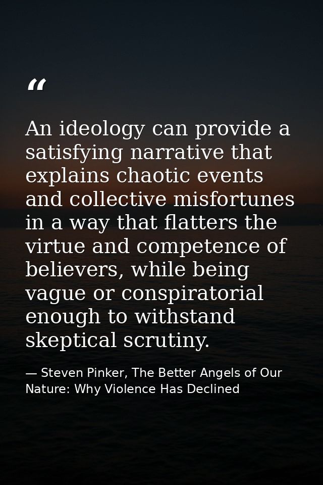 An ideology can provide a satisfying narrative that explains chaotic events and collective misfortunes in a way that fla — Steven Pinker, The Better Angels of Our Nature: Why Violence Has Declined