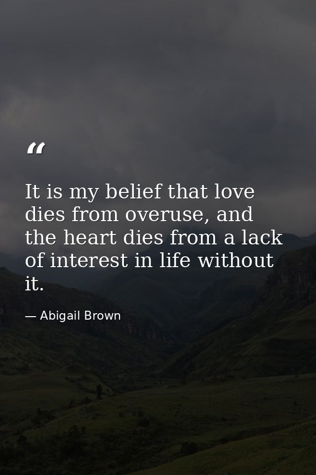 It is my belief that love dies from overuse, and the heart dies from a lack of interest in life without it. — Abigail Brown