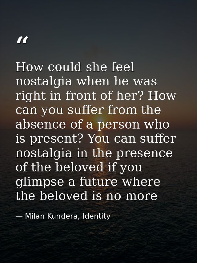 How could she feel nostalgia when he was right in front of her? How can you suffer from the absence of a person who is p — Milan Kundera, Identity