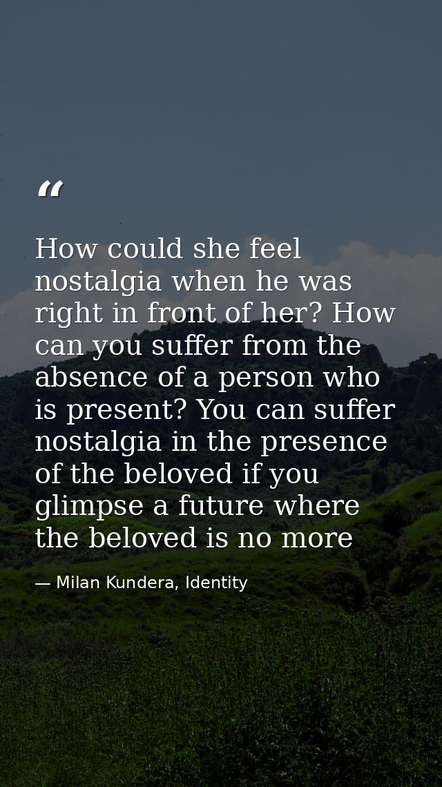 How could she feel nostalgia when he was right in front of her? How can you suffer from the absence of a person who is p — Milan Kundera, Identity