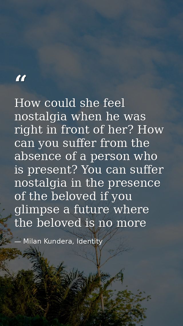 How could she feel nostalgia when he was right in front of her? How can you suffer from the absence of a person who is p — Milan Kundera, Identity