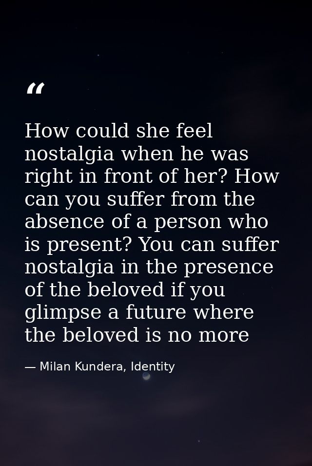 How could she feel nostalgia when he was right in front of her? How can you suffer from the absence of a person who is p — Milan Kundera, Identity