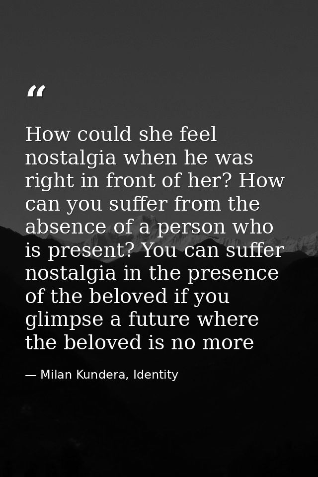 How could she feel nostalgia when he was right in front of her? How can you suffer from the absence of a person who is p — Milan Kundera, Identity
