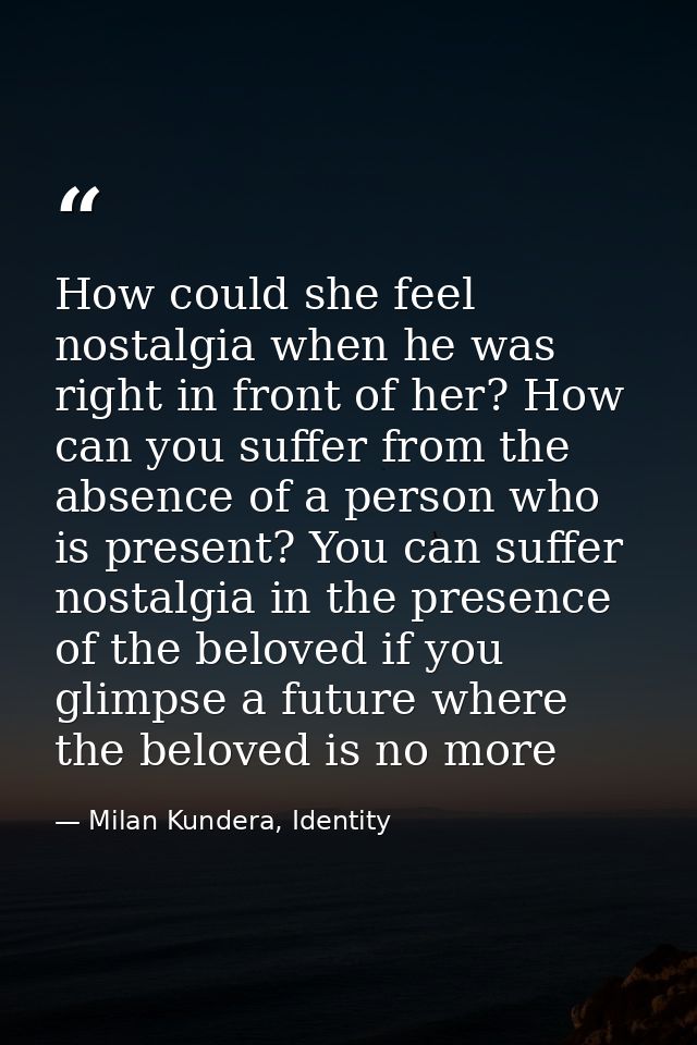 How could she feel nostalgia when he was right in front of her? How can you suffer from the absence of a person who is p — Milan Kundera, Identity