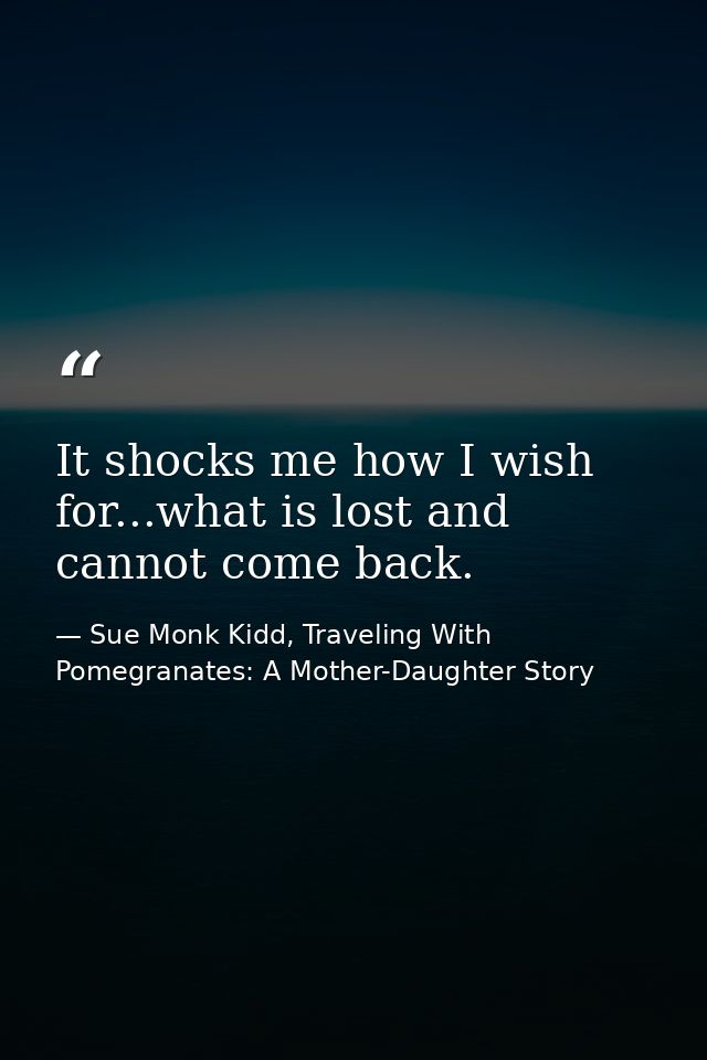 It shocks me how I wish for...what is lost and cannot come back. — Sue Monk Kidd, Traveling With Pomegranates: A Mother-Daughter Story