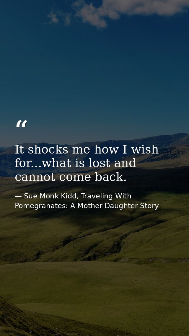 It shocks me how I wish for...what is lost and cannot come back. — Sue Monk Kidd, Traveling With Pomegranates: A Mother-Daughter Story