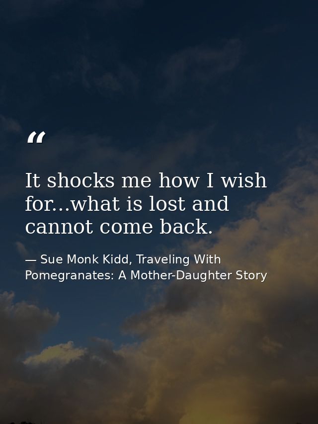 It shocks me how I wish for...what is lost and cannot come back. — Sue Monk Kidd, Traveling With Pomegranates: A Mother-Daughter Story