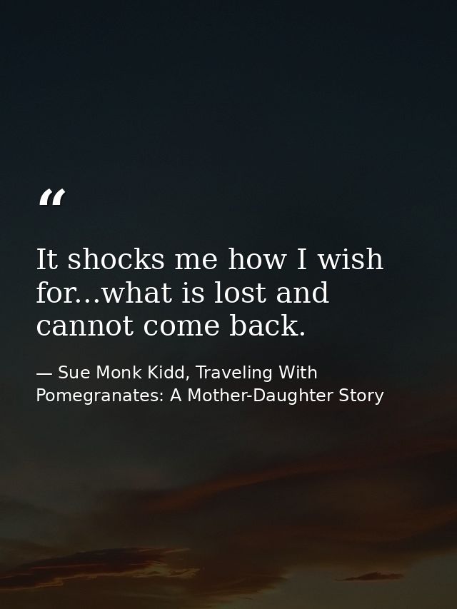 It shocks me how I wish for...what is lost and cannot come back. — Sue Monk Kidd, Traveling With Pomegranates: A Mother-Daughter Story