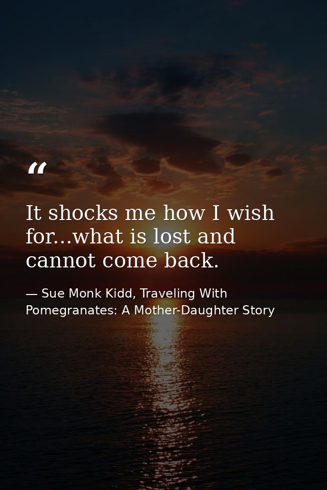 It shocks me how I wish for...what is lost and cannot come back. — Sue Monk Kidd, Traveling With Pomegranates: A Mother-Daughter Story