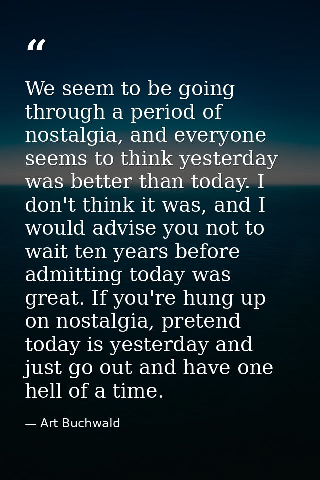 We seem to be going through a period of nostalgia, and everyone seems to think yesterday was better than today. I don't  — Art Buchwald