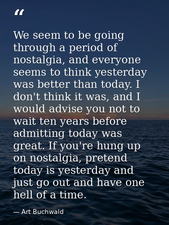 We seem to be going through a period of nostalgia, and everyone seems to think yesterday was better than today. I don't  — Art Buchwald