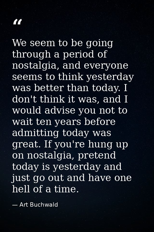 We seem to be going through a period of nostalgia, and everyone seems to think yesterday was better than today. I don't  — Art Buchwald