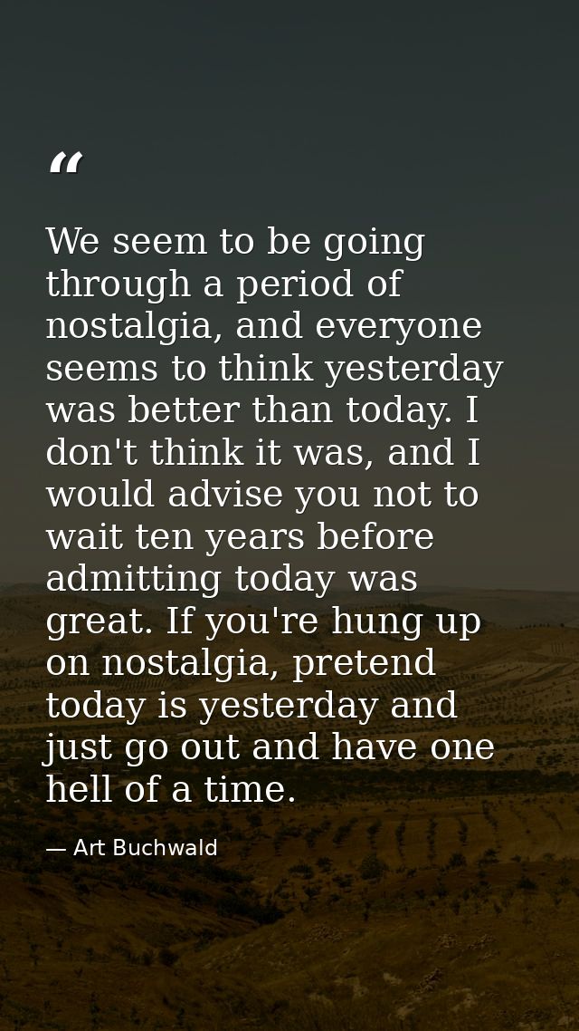 We seem to be going through a period of nostalgia, and everyone seems to think yesterday was better than today. I don't  — Art Buchwald