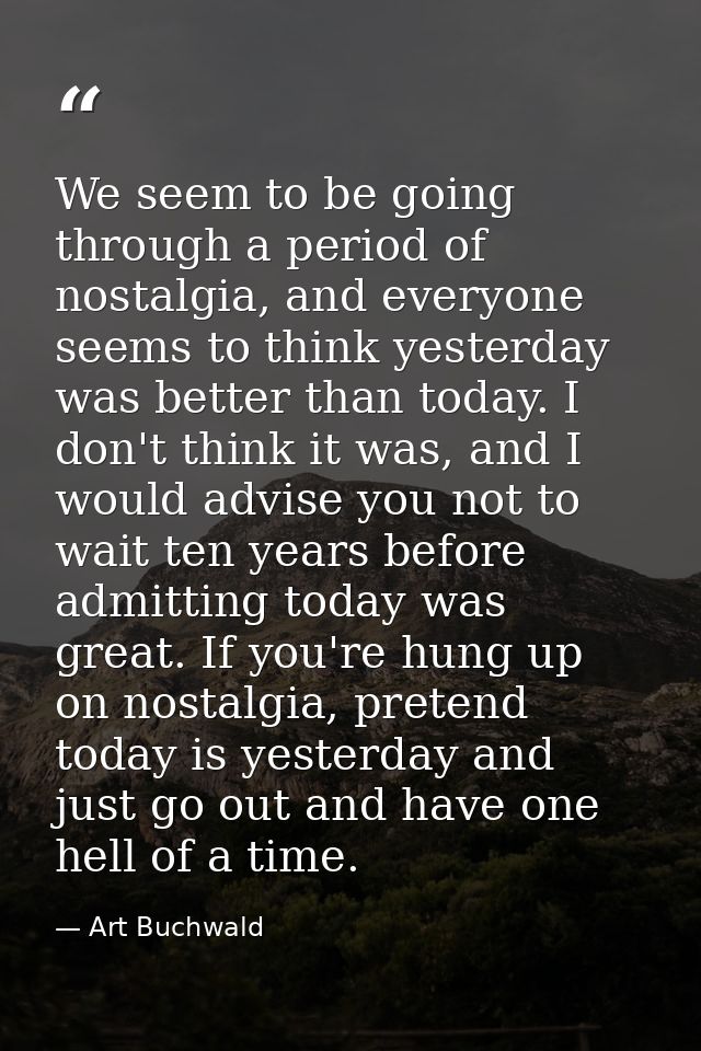 We seem to be going through a period of nostalgia, and everyone seems to think yesterday was better than today. I don't  — Art Buchwald