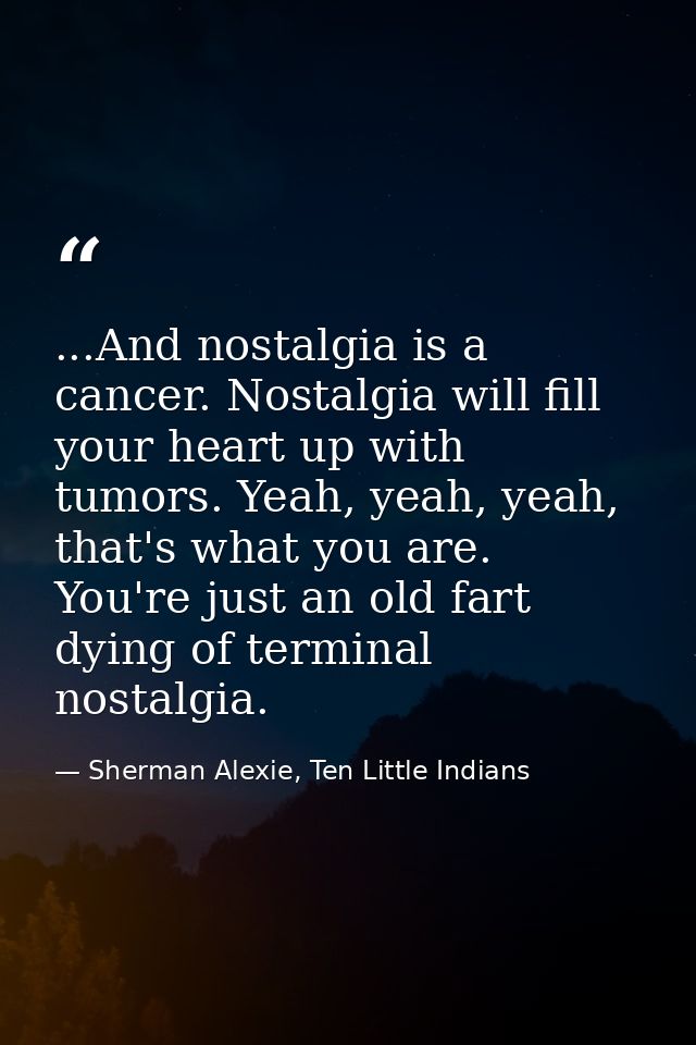 ...And nostalgia is a cancer. Nostalgia will fill your heart up with tumors. Yeah, yeah, yeah, that's what you are. You' — Sherman Alexie, Ten Little Indians