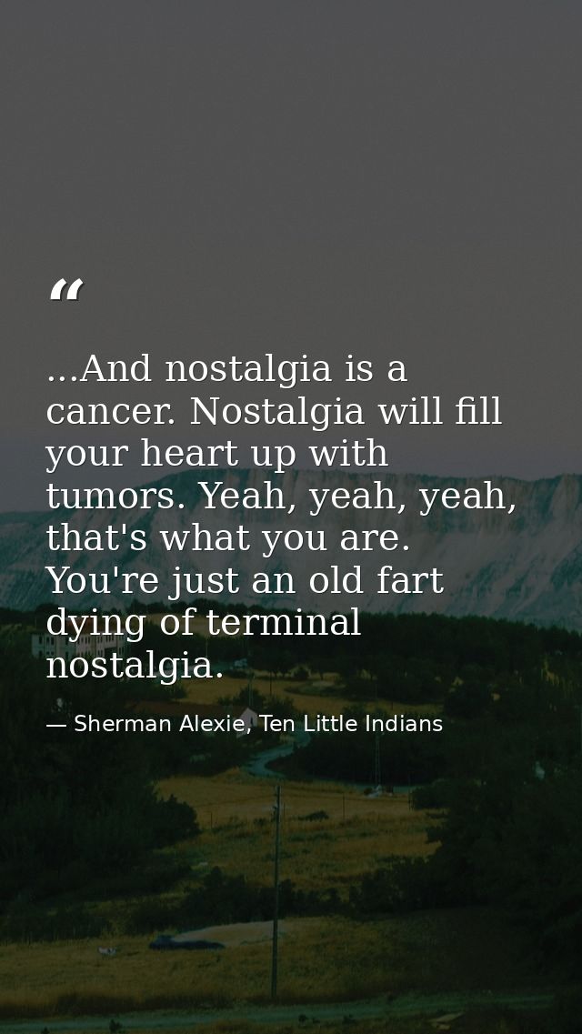 ...And nostalgia is a cancer. Nostalgia will fill your heart up with tumors. Yeah, yeah, yeah, that's what you are. You' — Sherman Alexie, Ten Little Indians