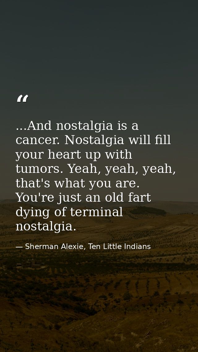 ...And nostalgia is a cancer. Nostalgia will fill your heart up with tumors. Yeah, yeah, yeah, that's what you are. You' — Sherman Alexie, Ten Little Indians