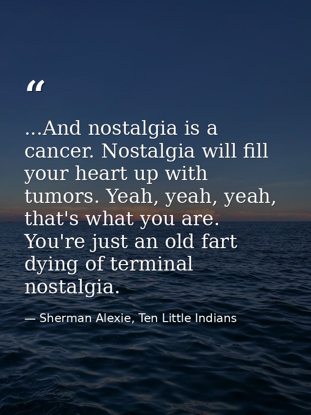 ...And nostalgia is a cancer. Nostalgia will fill your heart up with tumors. Yeah, yeah, yeah, that's what you are. You' — Sherman Alexie, Ten Little Indians