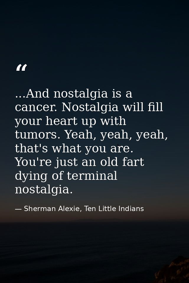 ...And nostalgia is a cancer. Nostalgia will fill your heart up with tumors. Yeah, yeah, yeah, that's what you are. You' — Sherman Alexie, Ten Little Indians