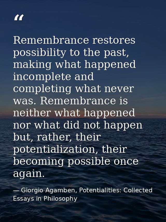 Remembrance restores possibility to the past, making what happened incomplete and completing what never was. Remembrance — Giorgio Agamben, Potentialities: Collected Essays in Philosophy