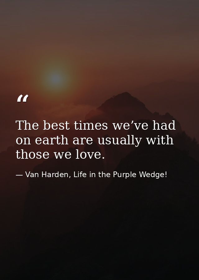 The best times we’ve had on earth are usually with those we love. — Van Harden, Life in the Purple Wedge!