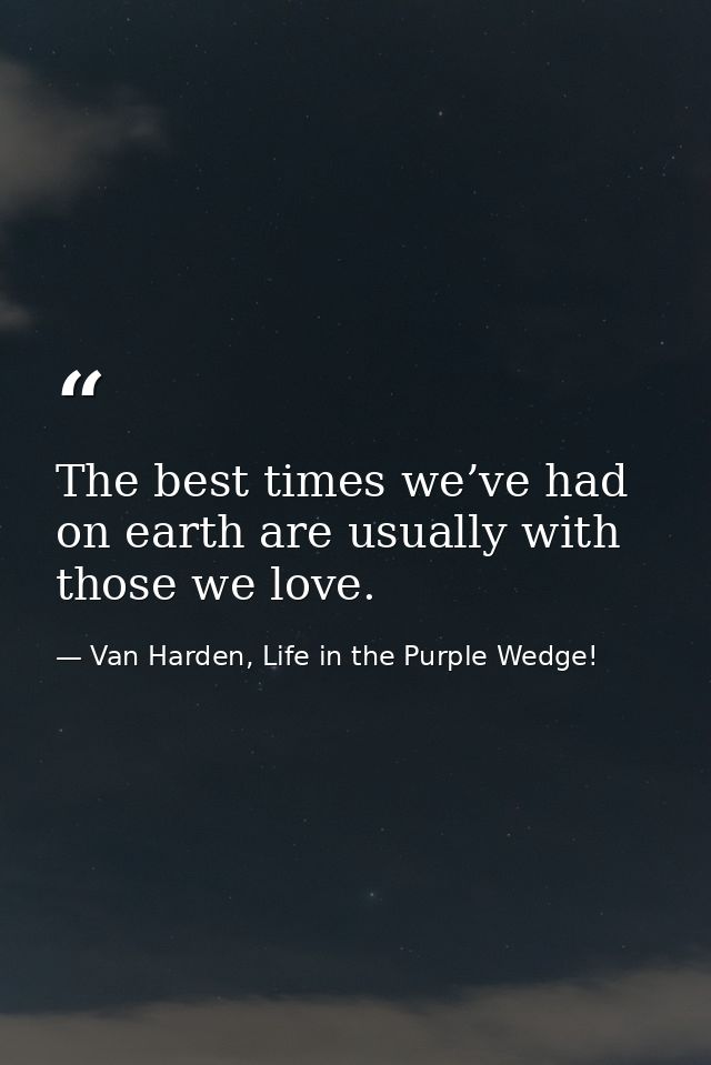 The best times we’ve had on earth are usually with those we love. — Van Harden, Life in the Purple Wedge!