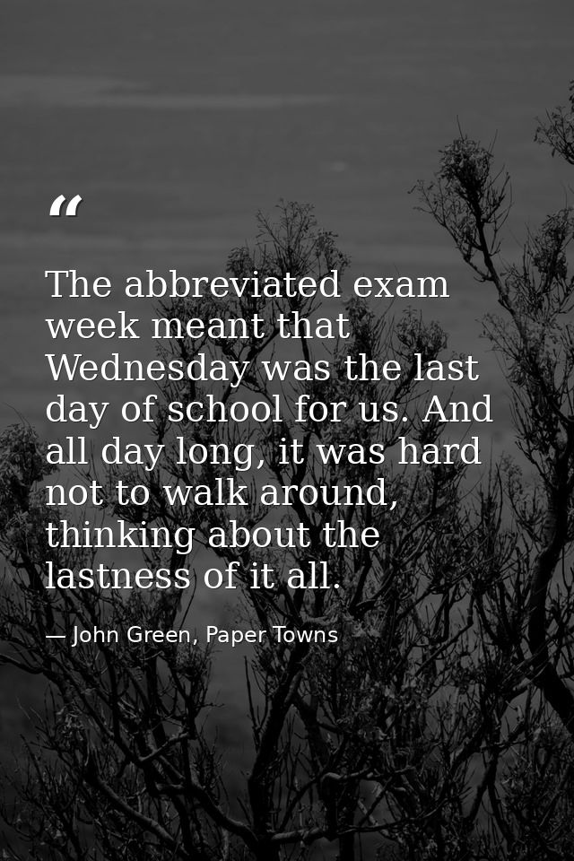 The abbreviated exam week meant that Wednesday was the last day of school for us. And all day long, it was hard not to w — John Green, Paper Towns