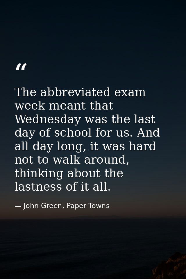 The abbreviated exam week meant that Wednesday was the last day of school for us. And all day long, it was hard not to w — John Green, Paper Towns
