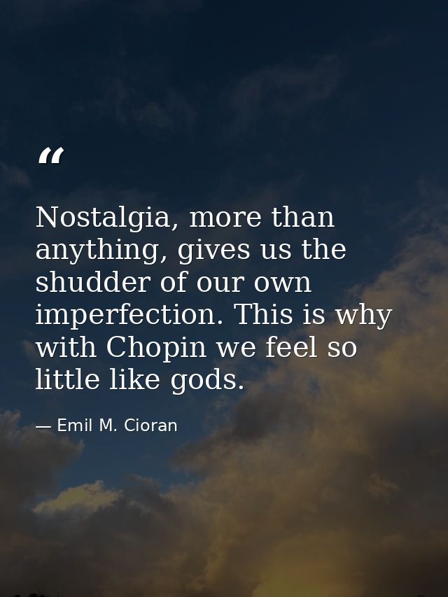 Nostalgia, more than anything, gives us the shudder of our own imperfection. This is why with Chopin we feel so little l — Emil M. Cioran