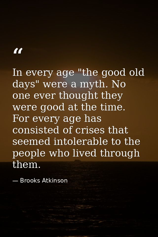 In every age "the good old days" were a myth. No one ever thought they were good at the time. For every age has consiste — Brooks Atkinson