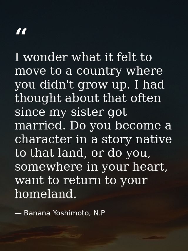 I wonder what it felt to move to a country where you didn't grow up. I had thought about that often since my sister got  — Banana Yoshimoto, N.P