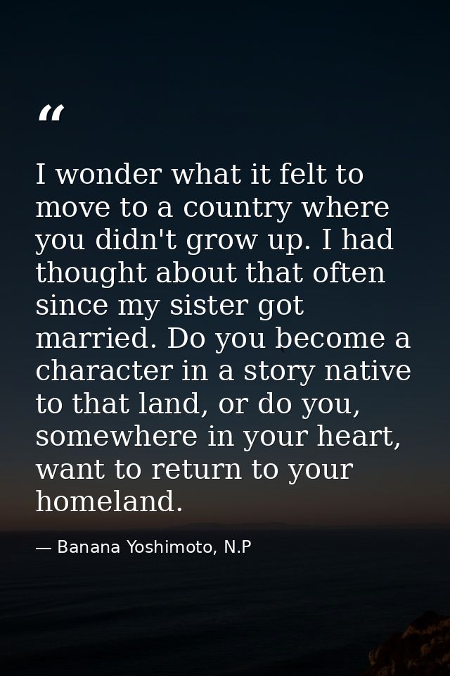 I wonder what it felt to move to a country where you didn't grow up. I had thought about that often since my sister got  — Banana Yoshimoto, N.P