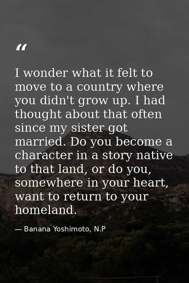 I wonder what it felt to move to a country where you didn't grow up. I had thought about that often since my sister got  — Banana Yoshimoto, N.P