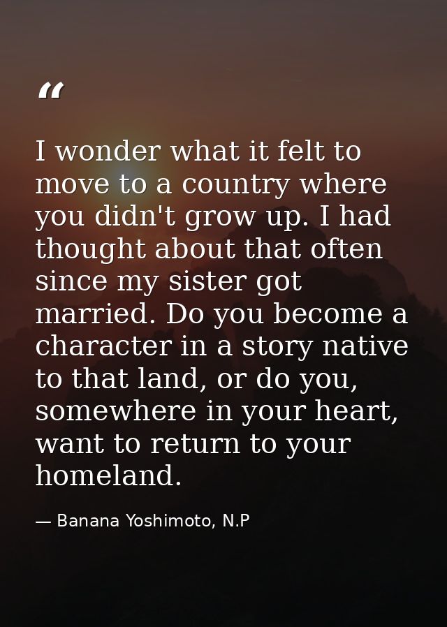 I wonder what it felt to move to a country where you didn't grow up. I had thought about that often since my sister got  — Banana Yoshimoto, N.P
