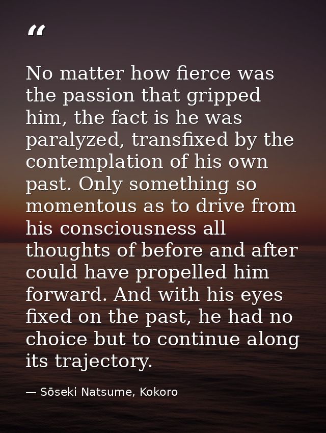 No matter how fierce was the passion that gripped him, the fact is he was paralyzed, transfixed by the contemplation of  — Sōseki Natsume, Kokoro