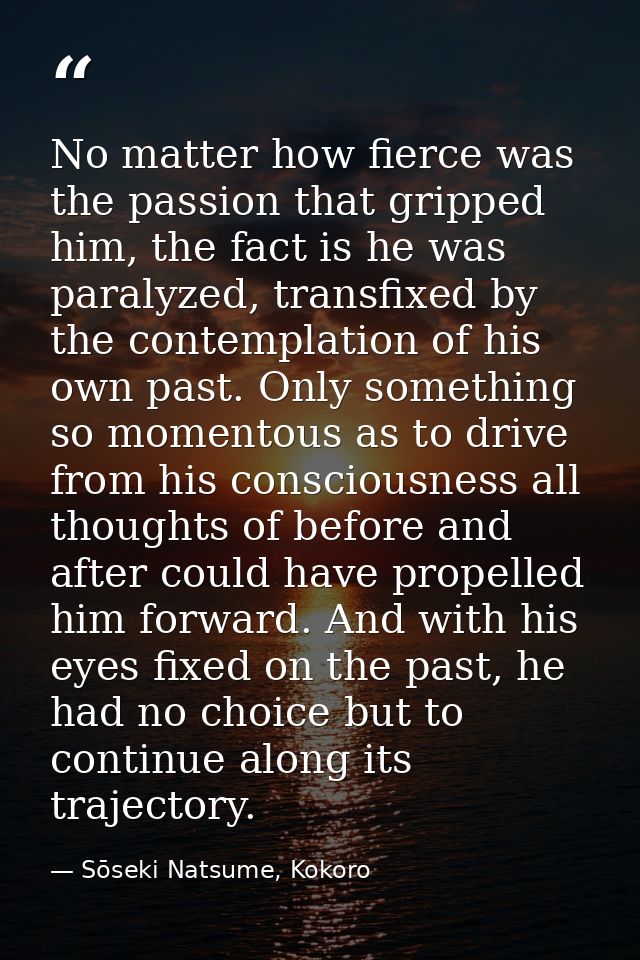 No matter how fierce was the passion that gripped him, the fact is he was paralyzed, transfixed by the contemplation of  — Sōseki Natsume, Kokoro
