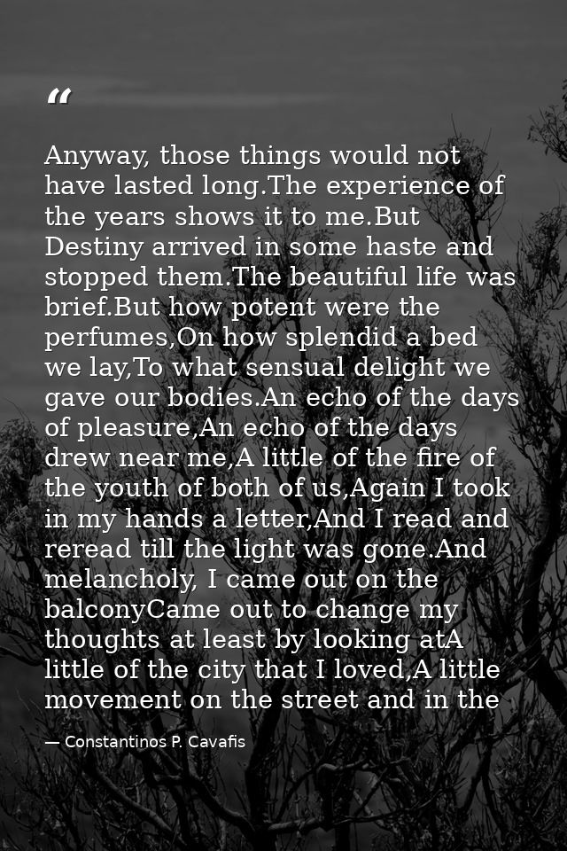 Anyway, those things would not have lasted long.The experience of the years shows it to me.But Destiny arrived in some h — Constantinos P. Cavafis