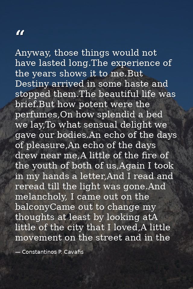 Anyway, those things would not have lasted long.The experience of the years shows it to me.But Destiny arrived in some h — Constantinos P. Cavafis